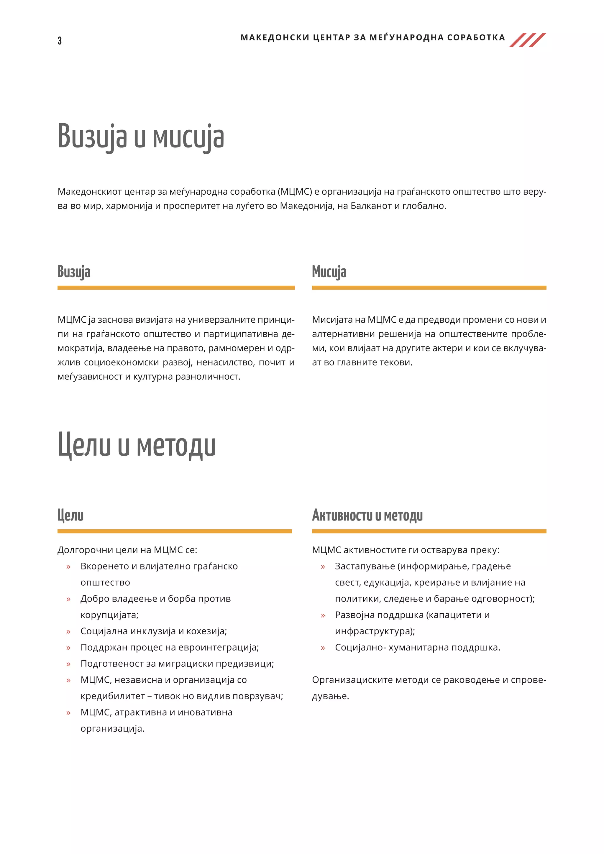3 МАКЕДОНСКИ ЦЕНТАР ЗА МЕЃ УНАРОДНА СОРАБОТК А
Македонскиот центар за меѓународна соработка (МЦМС) е организација на граѓанското општество што веру-
ва во мир, хармонија и просперитет на луѓето во Македонија, на Балканот и глобално.
Визија и мисија
Мисија
Мисијата на МЦМС е да предводи промени со нови и
алтернативни решенија на општествените пробле-
ми, кои влијаат на другите актери и кои се вклучува-
ат во главните текови.
Визија
МЦМС ја заснова визијата на универзалните принци-
пи на граѓанското општество и партиципативна де-
мократија, владеење на правото, рамномерен и одр-
жлив социоекономски развој, ненасилство, почит и
меѓузависност и културна разноличност.
Цели
Долгорочни цели на МЦМС се:
	
» Вкоренето и влијателно граѓанско
општество
	
» Добро владеење и борба против
корупцијата;
	
» Социјална инклузија и кохезија;
	
» Поддржан процес на евроинтеграција;
	
» Подготвеност за миграциски предизвици;
	
» МЦМС, независна и организација со
кредибилитет – тивок но видлив поврзувач;
	
» МЦМС, атрактивна и иновативна
организација.
Активностииметоди
МЦМС активностите ги остварува преку:
	
» 	
Застапување (информирање, градење
свест, едукација, креирање и влијание на
политики, следење и барање одговорност);
	
» 	
Развојна поддршка (капацитети и
инфраструктура);
	
» 	
Социјално- хуманитарна поддршка.
Организациските методи се раководење и спрове-
дување.
Цели и методи
 