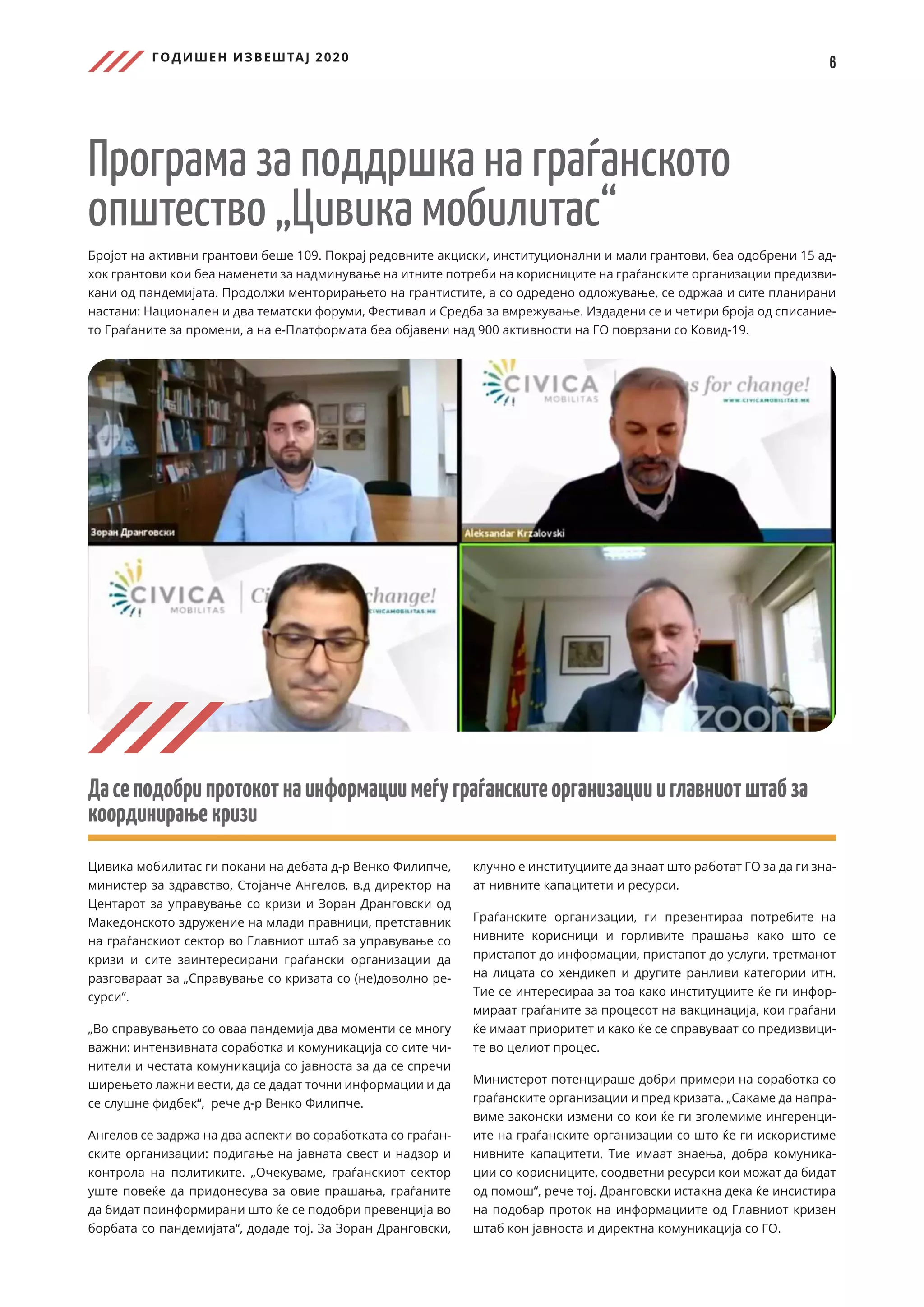 ГОДИШЕН ИЗВЕШТАЈ 2020
6
Програма за поддршка на граѓанското
општество „Цивика мобилитас“
Бројот на активни грантови беше 109. Покрај редовните акциски, институционални и мали грантови, беа одобрени 15 ад-
хок грантови кои беа наменети за надминување на итните потреби на корисниците на граѓанските организации предизви-
кани од пандемијата. Продолжи менторирањето на грантистите, а со одредено одложување, се одржаа и сите планирани
настани: Национален и два тематски форуми, Фестивал и Средба за вмрежување. Издадени се и четири броја од списание-
то Граѓаните за промени, а на е-Платформата беа објавени над 900 активности на ГО поврзани со Ковид-19.
Дасеподобрипротокотнаинформациимеѓуграѓанскитеорганизациииглавниотштабза
координирањекризи
Цивика мобилитас ги покани на дебата д-р Венко Филипче,
министер за здравство, Стојанче Ангелов, в.д директор на
Центарот за управување со кризи и Зоран Дранговски од
Македонското здружение на млади правници, претставник
на граѓанскиот сектор во Главниот штаб за управување со
кризи и сите заинтересирани граѓански организации да
разговараат за „Справување со кризата со (не)доволно ре-
сурси“.
„Во справувањето со оваа пандемија два моменти се многу
важни: интензивната соработка и комуникација со сите чи-
нители и честата комуникација со јавноста за да се спречи
ширењето лажни вести, да се дадат точни информации и да
се слушне фидбек“, рече д-р Венко Филипче.
Ангелов се задржа на два аспекти во соработката со граѓан-
ските организации: подигање на јавната свест и надзор и
контрола на политиките. „Очекуваме, граѓанскиот сектор
уште повеќе да придонесува за овие прашања, граѓаните
да бидат поинформирани што ќе се подобри превенција во
борбата со пандемијата“, додаде тој. За Зоран Дранговски,
клучно е институциите да знаат што работат ГО за да ги зна-
ат нивните капацитети и ресурси.
Граѓанските организации, ги презентираа потребите на
нивните корисници и горливите прашања како што се
пристапот до информации, пристапот до услуги, третманот
на лицата со хендикеп и другите ранливи категории итн.
Тие се интересираа за тоа како институциите ќе ги инфор-
мираат граѓаните за процесот на вакцинација, кои граѓани
ќе имаат приоритет и како ќе се справуваат со предизвици-
те во целиот процес.
Министерот потенцирашe добри примери на соработка со
граѓанските организации и пред кризата. „Сакаме да напра-
виме законски измени со кои ќе ги зголемиме ингеренци-
ите на граѓанските организации со што ќе ги искористиме
нивните капацитети. Тие имаат знаења, добра комуника-
ции со корисниците, соодветни ресурси кои можат да бидат
од помош“, рече тој. Дранговски истакна дека ќе инсистира
на подобар проток на информациите од Главниот кризен
штаб кон јавноста и директна комуникација со ГО.
 