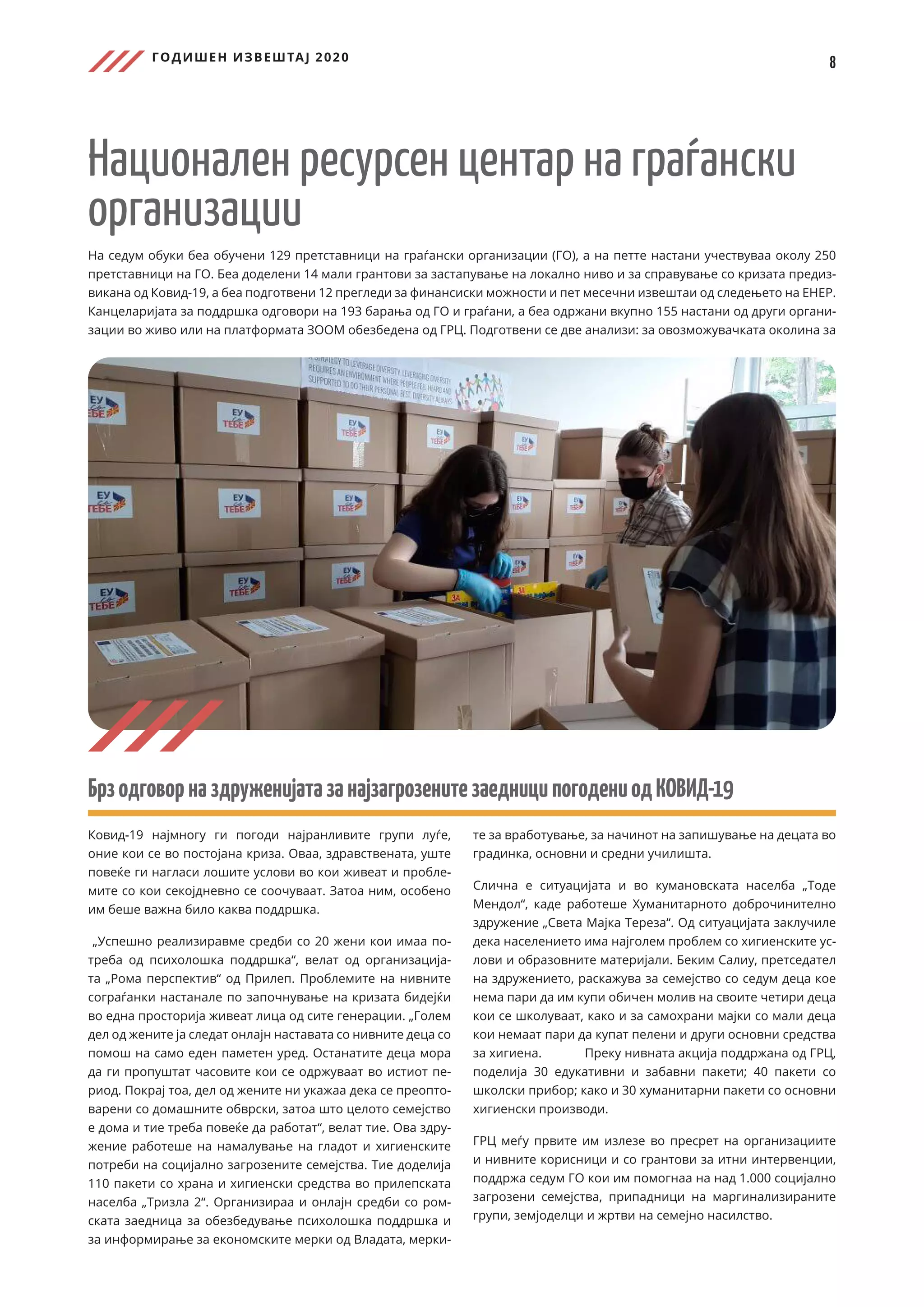 ГОДИШЕН ИЗВЕШТАЈ 2020
8
Национален ресурсен центар на граѓански
организации
На седум обуки беа обучени 129 претставници на граѓански организации (ГО), а на петте настани учествуваа околу 250
претставници на ГО. Беа доделени 14 мали грантови за застапување на локално ниво и за справување со кризата предиз-
викана од Ковид-19, а беа подготвени 12 прегледи за финансиски можности и пет месечни извештаи од следењето на ЕНЕР.
Канцеларијата за поддршка одговори на 193 барања од ГО и граѓани, а беа одржани вкупно 155 настани од други органи-
зации во живо или на платформата ЗООМ обезбедена од ГРЦ. Подготвени се две анализи: за овозможувачката околина за
БрзодговорназдруженијатазанајзагрозенитезаедниципогодениодКОВИД-19
Ковид-19 најмногу ги погоди најранливите групи луѓе,
оние кои се во постојана криза. Оваа, здравствената, уште
повеќе ги нагласи лошите услови во кои живеат и пробле-
мите со кои секојдневно се соочуваат. Затоа ним, особено
им беше важна било каква поддршка.
„Успешно реализиравме средби со 20 жени кои имаа по-
треба од психолошка поддршка“, велат од организација-
та „Рома перспектив“ од Прилеп. Проблемите на нивните
сограѓанки настанале по започнување на кризата бидејќи
во една просторија живеат лица од сите генерации. „Голем
дел од жените ја следат онлајн наставата со нивните деца со
помош на само еден паметен уред. Останатите деца мора
да ги пропуштат часовите кои се одржуваат во истиот пе-
риод. Покрај тоа, дел од жените ни укажаа дека се преопто-
варени со домашните обврски, затоа што целото семејство
е дома и тие треба повеќе да работат“, велат тие. Ова здру-
жение работеше на намалување на гладот и хигиенските
потреби на социјално загрозените семејства. Тие доделија
110 пакети со храна и хигиенски средства во прилепската
населба „Тризла 2“. Организираа и онлајн средби со ром-
ската заедница за обезбедување психолошка поддршка и
за информирање за економските мерки од Владата, мерки-
те за вработување, за начинот на запишување на децата во
градинка, основни и средни училишта.
Слична е ситуацијата и во кумановската населба „Тоде
Мендол“, каде работеше Хуманитарното доброчинително
здружение „Света Мајка Тереза“. Од ситуацијата заклучиле
дека населението има најголем проблем со хигиенските ус-
лови и образовните материјали. Беким Салиу, претседател
на здружението, раскажува за семејство со седум деца кое
нема пари да им купи обичен молив на своите четири деца
кои се школуваат, како и за самохрани мајки со мали деца
кои немаат пари да купат пелени и други основни средства
за хигиена. 	 Преку нивната акција поддржана од ГРЦ,
поделија 30 едукативни и забавни пакети; 40 пакети со
школски прибор; како и 30 хуманитарни пакети со основни
хигиенски производи.
ГРЦ меѓу првите им излезе во пресрет на организациите
и нивните корисници и со грантови за итни интервенции,
поддржа седум ГО кои им помогнаа на над 1.000 социјално
загрозени семејства, припадници на маргинализираните
групи, земјоделци и жртви на семејно насилство.
 