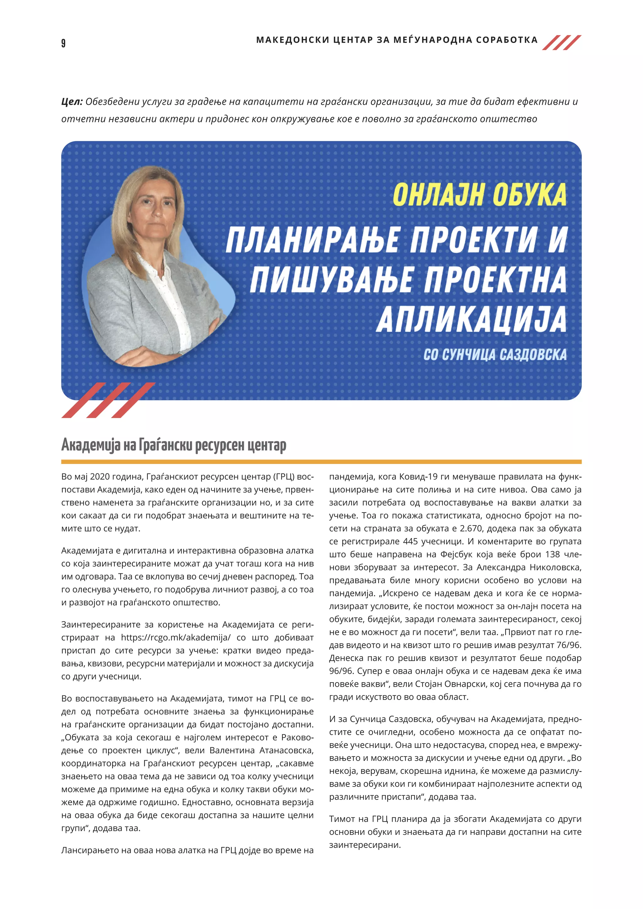 9 МАКЕДОНСКИ ЦЕНТАР ЗА МЕЃ УНАРОДНА СОРАБОТК А
Цел: Обезбедени услуги за градење на капацитети на граѓански организации, за тие да бидат ефективни и
отчетни независни актери и придонес кон опкружување кое е поволно за граѓанското општество
АкадемијанаГраѓанскиресурсенцентар
Во мај 2020 година, Граѓанскиот ресурсен центар (ГРЦ) вос-
постави Академија, како еден од начините за учење, првен-
ствено наменета за граѓанските организации но, и за сите
кои сакаат да си ги подобрат знаењата и вештините на те-
мите што се нудат.
Академијата е дигитална и интерактивна образовна алатка
со која заинтересираните можат да учат тогаш кога на нив
им одговара. Таа се вклопува во сечиј дневен распоред. Тоа
го олеснува учењето, го подобрува личниот развој, а со тоа
и развојот на граѓанското општество.
Заинтересираните за користење на Академијата се реги-
стрираат на https://rcgo.mk/akademija/ со што добиваат
пристап до сите ресурси за учење: кратки видео преда-
вања, квизови, ресурсни материјали и можност за дискусија
со други учесници.
Во воспоставувањето на Академијата, тимот на ГРЦ се во-
дел од потребата основните знаења за функционирање
на граѓанските организации да бидат постојано достапни.
„Обуката за која секогаш е најголем интересот е Раково-
дење со проектен циклус“, вели Валентина Атанасовска,
координаторка на Граѓанскиот ресурсен центар, „сакавме
знаењето на оваа тема да не зависи од тоа колку учесници
можеме да примиме на една обука и колку такви обуки мо-
жеме да одржиме годишно. Едноставно, основната верзија
на оваа обука да биде секогаш достапна за нашите целни
групи“, додава таа.
Лансирањето на оваа нова алатка на ГРЦ дојде во време на
пандемија, кога Ковид-19 ги менуваше правилата на функ-
ционирање на сите полиња и на сите нивоа. Ова само ја
засили потребата од воспоставување на вакви алатки за
учење. Тоа го покажа статистиката, односно бројот на по-
сети на страната за обуката е 2.670, додека пак за обуката
се регистрирале 445 учесници. И коментарите во групата
што беше направена на Фејсбук која веќе брои 138 чле-
нови зборуваат за интересот. За Александра Николовска,
предавањата биле многу корисни особено во услови на
пандемија. „Искрено се надевам дека и кога ќе се норма-
лизираат условите, ќе постои можност за он-лајн посета на
обуките, бидејќи, заради големата заинтересираност, секој
не е во можност да ги посети“, вели таа. „Првиот пат го гле-
дав видеото и на квизот што го решив имав резултат 76/96.
Денеска пак го решив квизот и резултатот беше подобар
96/96. Супер е оваа онлајн обука и се надевам дека ќе има
повеќе вакви“, вели Стојан Овнарски, кој сега почнува да го
гради искуството во оваа област.
И за Сунчица Саздовска, обучувач на Академијата, предно-
стите се очигледни, особено можноста да се опфатат по-
веќе учесници. Она што недостасува, според неа, е вмрежу-
вањето и можноста за дискусии и учење едни од други. „Во
некоја, верувам, скорешна иднина, ќе можеме да размислу-
ваме за обуки кои ги комбинираат најполезните аспекти од
различните пристапи“, додава таа.
Тимот на ГРЦ планира да ја збогати Академијата со други
основни обуки и знаењата да ги направи достапни на сите
заинтересирани.
 