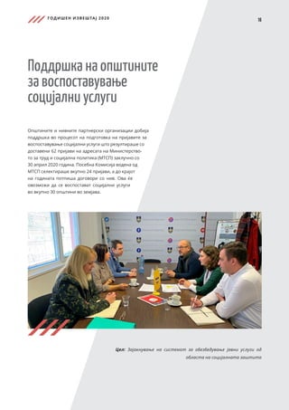 ГОДИШЕН ИЗВЕШТАЈ 2020
16
Поддршка на општините
за воспоставување
социјални услуги
Општините и нивните партнерски организации добија
поддршка во процесот на подготовка на пријавите за
воспоставување социјални услуги што резултираше со
доставени 62 пријави на адресата на Министерство-
то за труд и социјална политика (МТСП) заклучно со
30 април 2020 година. Посебна Комисија водена од
МТСП селектираше вкупно 24 пријави, а до крајот
на годината потпиша договори со нив. Ова ќе
овозможи да се воспостават социјални услуги
во вкупно 30 општини во земјава.
Цел: Зајакнување на системот за обезбедување јавни услуги од
областа на социјалната заштита
 