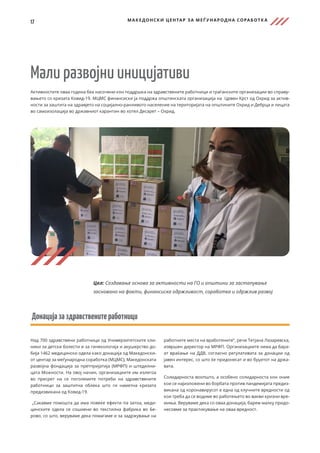 17 МАКЕДОНСКИ ЦЕНТАР ЗА МЕЃ УНАРОДНА СОРАБОТК А
Мали развојни иницијативи
Активностите оваа година беа насочени кон поддршка на здравствените работници и граѓанските организации во справу-
вањето со кризата Ковид-19. МЦМС финансиски ја поддржа општинската организација на Црвен Крст од Охрид за актив-
ности за заштита на здравјето на социјално-ранливото население на територијата на општините Охрид и Дебрца и лицата
во самоизолација во државниот карантин во хотел Десарет – Охрид.
Донацијазаздравственитеработници
Над 700 здравствени работници од Универзитетските кли-
ники за детски болести и за гинекологија и акушерство до-
бија 1462 медицински одела како донација од Македонски-
от центар за меѓународна соработка (МЦМС), Македонската
развојна фондација за претпријатија (МРФП) и штедилни-
цата Можности. На овој начин, организациите им излегоа
во пресрет на се поголемите потреби на здравствените
работници за заштитна облека што ги наметна кризата
предизвикана од Ковид-19.
„Сакавме помошта да има повеќе ефекти па затоа, меди-
цинските одела се сошиени во текстилна фабрика во Бе-
рово, со што, веруваме дека помагаме и за задржување на
работните места на вработените“, рече Тетјана Лазаревска,
извршен директор на МРФП. Организациите нема да бара-
ат враќање на ДДВ, согласно регулативата за донации од
јавен интерес, со што ќе придонесат и во буџетот на држа-
вата.
Солидарноста воопшто, а особено солидарноста кон оние
кои се најизложени во борбата против пандемијата предиз-
викана од коронавирусот е една од клучните вредности од
кои треба да се водиме во работењето во вакви кризни вре-
миња. Веруваме дека со оваа донација, барем малку придо-
несовме за практикување на оваа вредност.
Цел: Создавање основа за активности на ГО и општини за застапување
засновано на факти, финансиска одржливост, соработка и одржлив развој
 