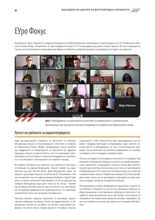 19 МАКЕДОНСКИ ЦЕНТАР ЗА МЕЃ УНАРОДНА СОРАБОТК А
ЕУро Фокус
Актуелните теми поврзани со евроинтеграциите на Македонија беа анализирани и дискутирани во 35 телевизиски еми-
сии на ЕУро Фокус, поткрепени со три телефонски анкети и 12 истражувања од трети страни. Вкупно 30 претставници на
граѓански организации и новинари учествуваа на обуките за евроинтеграции спроведени кон крајот на годината.
Пулсотнаграѓанитезаевроинтеграциите
Еден од најголемите стремежи на граѓаните на Северна
Македонија секако е полноправното членство на земјата
во Европската Унија. МЦМС проверуваше некои аспекти
од поддршката и перцепциите на граѓаните за одделни
прашања. Зошто се важни? Затоа што ги намалуваат прет-
поставките, не соочуваат со реалните видувања на граѓани-
те и го олеснуваат планирањето на следните чекори.
Во првата половина од годината, кај граѓаните постоеше
оптимизам за евроинтеграциите. Нешто повеќе од една
третина од нив (36,7%) рекле дека Македонија прва, од
земјите од Западен Балкан, ќе влезе во ЕУ. За ваквиот став
не им пречело тоа што две од земјите (Србија и Црна Гора)
веќе ги имаат започнато преговорите со ЕУ за разлика од
Северна Македонија која уште чека на тој чекор. Повеќе
од половина (56,4%) сметаат дека почетокот на преговори
ќе ги подобри реформите во правосудството. Се чувствува
загриженост кога е во прашање иселувањето.
Неколку месеци подоцна граѓаните ги рангираа најзна-
чајните реформи за земјата. Оние во здравствениот и об-
разовниот систем се на врвот на листата најзначајни ре-
форми. На трето место според важност е борбата против
корупцијата (12%). Резултатите беа изненадување ако се
имаат предвид претходни истражувања каде првите не-
колку места се резервирани за тнр. егзистензијални пра-
шања. За мнозинство од граѓаните реформите се потреба
на земјата што ќе создадат подобар живот.
Потоа, кон крајот на октомври и почетокот на ноември, под
влијание на бугарските барања со кои се оспорува македон-
скиот идентитет, ентузијазмот спласна. Околу две третини
сметаат дека секогаш ќе има некој што ги кочи преговорите
на Македонија со ЕУ, затоа што тие едноставно не сакаат да
станеме нивна членка. Повеќе од половина (52,3%) сметаат
дека нема зошто да се разговара со Бугарија за овие пра-
шања надвор процесот на евроинтеграции.
Истражувањата, макар проверувале перцепции, се уште се
постабилен показател за тоа на кои прашања треба да се
обрне внимание и кои празнини треба да се пополнат. По-
требно е само внимателно да се прочитаат. Сите анкети се
направени на национален репрезентативен примерок, по
пат на телефонска анкета од страна на агенцијата М-прос-
пект.
Цел: Подобрување на активното учество на медиумите и граѓанските
организации во процесот на пристапување на земјата во Европската Унија.
 