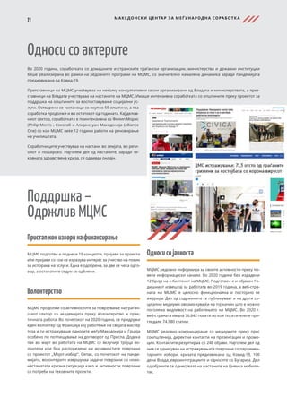 21 МАКЕДОНСКИ ЦЕНТАР ЗА МЕЃ УНАРОДНА СОРАБОТК А
Пристапконизворинафинансирање
МЦМС подготви и поднесе 10 концепти, пријави за проекти
или пријави со кои се изразува интерес за учество на повик
за испорака на услуги. Една е одобрена, за две се чека одго-
вор, а останатите седум се одбиени.
Волонтерство
МЦМС продолжи со активностите за поврзување на граѓан-
скиот сектор со академијата преку волонтерство и прак-
тичната работа. Во почетокот на 2020 година, се придружи
еден волонтер од Франција кој работење на својата мастер
теза и ги истражуваше односите меѓу Македонија и Грција
особено по потпишување на договорот од Преспа. Додека
пак во март во работата на МЦМС се вклучија тројца во-
лонтери кои беа распоредени на активностите поврзани
со проектот „Мојот избор“. Сепак, со почетокот на панде-
мијата, волонтерите извршуваа задачи поврзани со ново-
настанатата кризна ситуација како и активности поврзани
со потреби на тековните проекти.
Односи со актерите
Во 2020 година, соработката со домашните и странските граѓански организации, министерства и државни институции
беше реализирана во рамки на редовните програми на МЦМС, со значително намалена динамика заради пандемијата
предизвикана од Ковид-19.
Претставници на МЦМС учествуваа на неколку консултативни сесии организирани од Владата и министерствата, а прет-
ставници на Владата учествуваа на настаните на МЦМС. Имаше интензивна соработката со општините преку проектот за
поддршка на општините за воспоставување социјални ус-
луги. Остварени се состаноци со вкупно 59 општини, а таа
соработка продолжи и во остатокот од годината. Кај делов-
ниот сектор, соработката е поинтензивна со Филип Морис
(Philip Morris , Сокотаб и Алијанс уан Македонија (Alliance
One) со кои МЦМС веќе 12 години работи на реновирање
на училиштата.
Соработниците учествуваа на настани во земјата, во реги-
онот и пошироко. Најголем дел од настаните, заради те-
ковната здравствена криза, се одвиваа онлајн.
Поддршка –
Одржлив МЦМС
Односисојавноста
МЦМС редовно информира за своите активности преку по-
веќе информациски канали. Во 2020 година беа издадени
12 броја на е-билтенот на МЦМС. Подготвен е и објавен Го-
дишниот извештај за работата во 2019 година, а веб-стра-
ната на МЦМС е целосно функционална и постојано се
ажурира. Дел од содржините се публикуваат и на други со-
цијални медиуми овозможувајќи на тој начин што е можно
поголема видливост на работењето на МЦМС. Во 2020 г.
веб-страната имала 36.842 посети во кои посетителите пре-
гледале 74.980 статии.
МЦМС редовно комуницираше со медиумите преку прес
соопштенија, директни контакти на презентации и промо-
ции. Контактите резултираа со 248 објави. Најголем дел од
нив се однесуваа на истражувањата поврзани со парламен-
тарните избори, кризата предизвикана од Ковид-19, 100
дена Влада, евроинтеграциите и односите со Бугарија. Дел
од објавите се однесуваат на настаните на Цивика мобили-
тас.
 