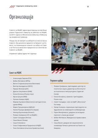 ГОДИШЕН ИЗВЕШТАЈ 2020
22
СоветнаМЦМС
	
» 	
Александар Зарков (ССК)
	
» Бобан Митевски (МПЦ)
	
» 	
Ванчо Стојанов (општина Василево)
	
» 	
Виктор Арнаудоски (ЗЕЛС)
	
» 	
Герман Филков (ЦГК)
	
» 	
Драган Секуловски (ЗНМ)
	
» 	
Елена Кочоска (Полио плус)
	
» 	
Ирсал Јакупи (ИВЗ)
	
» 	
Лулзим Хазири (АДИ)
	
» 	
Марија Ацковски (Евангелско-методистичка
црква (ЕМЦ)
	
» 	
Марко Трошановски (ИДСЦС)
	
» 	
Назим Рашиди (Диверзити медиа)
	
» Никица Кусиникова (Конект)
	
» 	
Ризван Сулејмани (УО на МЦМС)
	
» 	
Самет Скендери (ИнСок)
	
» 	
Сања Васиќ (Телма)
	
» 	
Сашо Клековски
	
» 	
Соња Стефановска-Трајаноска (УНДП)
	
» 	
Тони Затковски (општина Кривогаштани)
Организација
Советот на МЦМС одржа една седница на која беше
усвоен Годишниот извештај за работата на МЦМС
за 2019 година со Финансиски извештај и Извештај
од независниот ревизор.
Покрај тоа, во пресрет на изборите за нов состав на
Советот, беа донесени одлуките за бројност на Со-
ветот, за Номинациски комитет за избор на Совет
и за Листа на овластени предлагачи за членство во
Советот на МЦМС.
Управниот одбор одржа пет седници.
Управенодбор
1.	 	
Ризван Сулејмани, претседавач, доктор по
политички науки, директор на Институтот
за политички и меѓукултурни студии во
Скопје
2.	 	
Елена Кочовска, заменик- претседавач,
Полио плус
3.	 Самет Скендери, член на ХДЗР „Месечина“-
Гостивар
4.	 Насер Селмани, поранешен претседател на
Здружение на новинарите на Македонија
5.	 Горан Михајловски, уредник на интернет
порталот „Сакам да кажам“
6.	 Бобан Митевски, Македонска православна
црква
7.	 Сања Васиќ, уредник во националната
телевизија Телма и дописник на Гласот на
Америка
 