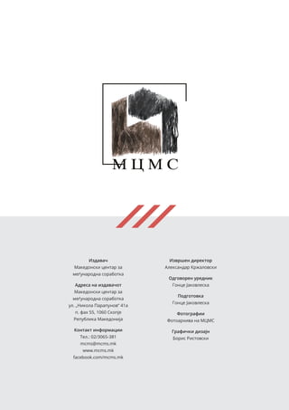 Издавач
Македонски центар за
меѓународна соработка
Адреса на издавачот
Македонски центар за
меѓународна соработка
ул. „Никола Парапунов“ 41а
п. фах 55, 1060 Скопје
Република Македонија
Контакт информации
Тел.: 02/3065-381
mcms@mcms.mk
www.mcms.mk
facebook.com/mcms.mk
Извршен директор
Александар Кржаловски
Одговорен уредник
Гонце Јаковлеска
Подготовка
Гонце Јаковлеска
Фотографии
Фотоархива на МЦМС
Графички дизајн
Борис Ристовски
 