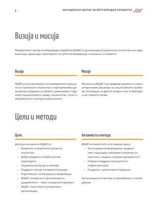 3 МАКЕДОНСКИ ЦЕНТАР ЗА МЕЃ УНАРОДНА СОРАБОТК А
Македонскиот центар за меѓународна соработка (МЦМС) е организација на граѓанското општество што веру-
ва во мир, хармонија и просперитет на луѓето во Македонија, на Балканот и глобално.
Визија и мисија
Мисија
Мисијата на МЦМС е да предводи промени со нови и
алтернативни решенија на општествените пробле-
ми, кои влијаат на другите актери и кои се вклучува-
ат во главните текови.
Визија
МЦМС ја заснова визијата на универзалните принци-
пи на граѓанското општество и партиципативна де-
мократија, владеење на правото, рамномерен и одр-
жлив социоекономски развој, ненасилство, почит и
меѓузависност и културна разноличност.
Цели
Долгорочни цели на МЦМС се:
	
» Вкоренето и влијателно граѓанско
општество
	
» Добро владеење и борба против
корупцијата;
	
» Социјална инклузија и кохезија;
	
» Поддржан процес на евроинтеграција;
	
» Подготвеност за миграциски предизвици;
	
» МЦМС, независна и организација со
кредибилитет – тивок но видлив поврзувач;
	
» МЦМС, атрактивна и иновативна
организација.
Активностииметоди
МЦМС активностите ги остварува преку:
	
» 	
Застапување (информирање, градење
свест, едукација, креирање и влијание на
политики, следење и барање одговорност);
	
» 	
Развојна поддршка (капацитети и
инфраструктура);
	
» 	
Социјално- хуманитарна поддршка.
Организациските методи се раководење и спрове-
дување.
Цели и методи
 
