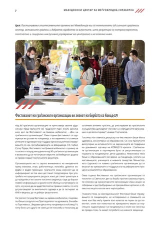 7 МАКЕДОНСКИ ЦЕНТАР ЗА МЕЃ УНАРОДНА СОРАБОТК А
Цел: Постигнување општествените промени во Македонија кои се поттикнати од силниот граѓански
сектор, активните граѓани и добрата соработка со властите, што резултира со потранспарентно,
поотчетно и социјално-инклузивно управување на централно и на локално ниво.
ФестивалотнаграѓанскитеорганизациивознакотнаборбатасоКовид-19
Над 80 граѓански организации ги претставија своите здру-
женија пред граѓаните во Градскиот парк околу Школка
како дел од Фестивалот на Цивика мобилитас - „Ден на
граѓанските организации“. Оваа година фестивалот се одр-
жуваше во услови на пандемија, а истовремено ги славеше
успесите и одговорот кој го дадоа организациите во справу-
вањето со неа. За Амбасадорката на Швајцарија, Н.Е. Сибил
Сутер Тејада, Фестивалот на Цивика мобилитис е пример за
тоа како и покрај рекордните над 80 граѓански организации
е возможно да се почитуваат мерките за безбедност додека
се презентираат постигнатите резултати.
Организациите им го свртеа вниманието на минувачите
преку квизови, игри, работилници, изложби, драмски из-
ведби и видео проекции. Граѓаните имаа можност да се
информираат за тоа како да станат поодговорни при упо-
требата на природните ресурси, како да станат донатори и
да придонесат во своите локални заедници, каде да бараат
повеќе информации за различните облици на трговијата со
луѓе, кој може да им даде бесплатни правни совети, со кого
да разговараат за менталното здравје и да се тестираат за
ХИВ и веднаш да ги добијат резултатите.
На третиот по ред Фестивал на Цивика мобилитас, покрови-
тел беше сопругата на Претседателот на државата, Елизабе-
та Ѓоргиевска. „Верувам дека ниту пандемијата на Ковид 19,
ниту било што друго не смее да не поколеба и понатаму да
останеме активни граѓани, да учествуваме во граѓанските
иницијативи, да бидеме членови на невладините организа-
ции и да волонтираме“, додаде Ѓоргиевска.
Гостинка на главната дискусија на Фестивалот беше Мила
Царовска, министерка за образование. Со неа присутните
дискутираа за активностите на здруженијата во поддршка
на државниот одговор на КОВИД-19 кризата. „Граѓански-
те организации и партнерите брзо се реорганизираа со
појавата на пандемијата“, рече Царовска. Неминовна тема
беше и образованието во време на пандемија, улогата на
наставниците, учениците и нивните семејства. Министер-
ката Царовска ги повика граѓанските организации да се
вклучат во креирањето и поддршката на реформските про-
цеси за квалитетно образование.
Оваа година Фестивалот на граѓанските организации се
поклопи со Светскиот ден за борба против сиромаштијата,
па неколку од хуманитарните организации имаа акции за
собирање и дистрибуирање на прехранбени артикли и об-
лека на лицата на кои им е најпотребно.
Главната тема на овогодинешниот Фестивал беше справу-
вањето со пандемијата, но истовремено и славењето на
оние кои беа меѓу првите кои излегоа на терен за да по-
могнат, оние кои помогнаа во креирањето мерки за поу-
спешно надминување на пандемијата и оние кои секогаш
во преден план ги имаат потребите на нивните заедници.
 