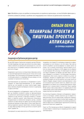 9 МАКЕДОНСКИ ЦЕНТАР ЗА МЕЃ УНАРОДНА СОРАБОТК А
Цел: Обезбедени услуги за градење на капацитети на граѓански организации, за тие да бидат ефективни и
отчетни независни актери и придонес кон опкружување кое е поволно за граѓанското општество
АкадемијанаГраѓанскиресурсенцентар
Во мај 2020 година, Граѓанскиот ресурсен центар (ГРЦ) вос-
постави Академија, како еден од начините за учење, првен-
ствено наменета за граѓанските организации но, и за сите
кои сакаат да си ги подобрат знаењата и вештините на те-
мите што се нудат.
Академијата е дигитална и интерактивна образовна алатка
со која заинтересираните можат да учат тогаш кога на нив
им одговара. Таа се вклопува во сечиј дневен распоред. Тоа
го олеснува учењето, го подобрува личниот развој, а со тоа
и развојот на граѓанското општество.
Заинтересираните за користење на Академијата се реги-
стрираат на https://rcgo.mk/akademija/ со што добиваат
пристап до сите ресурси за учење: кратки видео преда-
вања, квизови, ресурсни материјали и можност за дискусија
со други учесници.
Во воспоставувањето на Академијата, тимот на ГРЦ се во-
дел од потребата основните знаења за функционирање
на граѓанските организации да бидат постојано достапни.
„Обуката за која секогаш е најголем интересот е Раково-
дење со проектен циклус“, вели Валентина Атанасовска,
координаторка на Граѓанскиот ресурсен центар, „сакавме
знаењето на оваа тема да не зависи од тоа колку учесници
можеме да примиме на една обука и колку такви обуки мо-
жеме да одржиме годишно. Едноставно, основната верзија
на оваа обука да биде секогаш достапна за нашите целни
групи“, додава таа.
Лансирањето на оваа нова алатка на ГРЦ дојде во време на
пандемија, кога Ковид-19 ги менуваше правилата на функ-
ционирање на сите полиња и на сите нивоа. Ова само ја
засили потребата од воспоставување на вакви алатки за
учење. Тоа го покажа статистиката, односно бројот на по-
сети на страната за обуката е 2.670, додека пак за обуката
се регистрирале 445 учесници. И коментарите во групата
што беше направена на Фејсбук која веќе брои 138 чле-
нови зборуваат за интересот. За Александра Николовска,
предавањата биле многу корисни особено во услови на
пандемија. „Искрено се надевам дека и кога ќе се норма-
лизираат условите, ќе постои можност за он-лајн посета на
обуките, бидејќи, заради големата заинтересираност, секој
не е во можност да ги посети“, вели таа. „Првиот пат го гле-
дав видеото и на квизот што го решив имав резултат 76/96.
Денеска пак го решив квизот и резултатот беше подобар
96/96. Супер е оваа онлајн обука и се надевам дека ќе има
повеќе вакви“, вели Стојан Овнарски, кој сега почнува да го
гради искуството во оваа област.
И за Сунчица Саздовска, обучувач на Академијата, предно-
стите се очигледни, особено можноста да се опфатат по-
веќе учесници. Она што недостасува, според неа, е вмрежу-
вањето и можноста за дискусии и учење едни од други. „Во
некоја, верувам, скорешна иднина, ќе можеме да размислу-
ваме за обуки кои ги комбинираат најполезните аспекти од
различните пристапи“, додава таа.
Тимот на ГРЦ планира да ја збогати Академијата со други
основни обуки и знаењата да ги направи достапни на сите
заинтересирани.
 