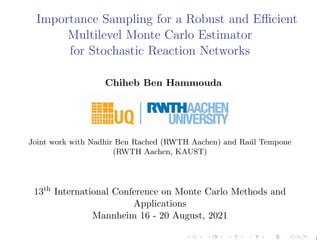 Importance Sampling for a Robust and Efficient
Multilevel Monte Carlo Estimator
for Stochastic Reaction Networks
Chiheb Ben Hammouda
Joint work with Nadhir Ben Rached (RWTH Aachen) and Raúl Tempone
(RWTH Aachen, KAUST)
13th
International Conference on Monte Carlo Methods and
Applications
Mannheim 16 - 20 August, 2021
1
 
