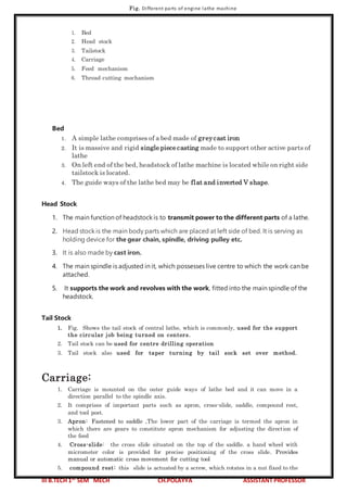 III B.TECH 1ST
SEM MECH CH.POLAYYA ASSISTANT PROFESSOR
Fig. Different parts of engine lathe machine
1. Bed
2. Head stock
3. Tailstock
4. Carriage
5. Feed mechanism
6. Thread cutting mechanism
Bed
1. A simple lathe comprises of a bed made of greycast iron
2. It is massive and rigid single piece casting made to support other active parts of
lathe
3. On left end of the bed, headstock of lathe machine is located while on right side
tailstock is located.
4. The guide ways of the lathe bed may be flat and inverted V shape.
Head Stock
1. The main function of headstock is to transmit power to the different parts of a lathe.
2. Head stock is the main body parts which are placed at left side of bed. It is serving as
holding device for the gear chain, spindle, driving pulley etc.
3. It is also made by cast iron.
4. The main spindle is adjusted in it, which possesses live centre to which the work can be
attached.
5. It supports the work and revolves with the work, fitted into the main spindle of the
headstock.
Tail Stock
1. Fig. Shows the tail stock of central lathe, which is commonly, used for the support
the circular job being turned on centers.
2. Tail stock can be used for centre drilling operation
3. Tail stock also used for taper turning by tail sock set over method.
Carriage:
1. Carriage is mounted on the outer guide ways of lathe bed and it can move in a
direction parallel to the spindle axis.
2. It comprises of important parts such as apron, cross-slide, saddle, compound rest,
and tool post.
3. Apron: Fastened to saddle ,The lower part of the carriage is termed the apron in
which there are gears to constitute apron mechanism for adjusting the direction of
the feed
4. Cross-slide: the cross slide situated on the top of the saddle. a hand wheel with
micrometer color is provided for precise positioning of the cross slide. Provides
manual or automatic cross movement for cutting tool
5. compound rest: this slide is actuated by a screw, which rotates in a nut fixed to the
 