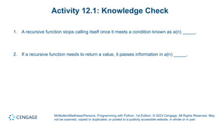 McMullen/Matthews/Parsons, Programming with Python, 1st Edition. © 2023 Cengage. All Rights Reserved. May
not be scanned, copied or duplicated, or posted to a publicly accessible website, in whole or in part.
Activity 12.1: Knowledge Check
1. A recursive function stops calling itself once it meets a condition known as a(n) _____.
2. If a recursive function needs to return a value, it passes information in a(n) _____.
 