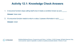 McMullen/Matthews/Parsons, Programming with Python, 1st Edition. © 2023 Cengage. All Rights Reserved. May
not be scanned, copied or duplicated, or posted to a publicly accessible website, in whole or in part.
Activity 12.1: Knowledge Check Answers
1. A recursive function stops calling itself once it meets a condition known as a(n) _____.
Answer: base case
2. If a recursive function needs to return a value, it passes information in a(n) _____.
Answer: chain
 