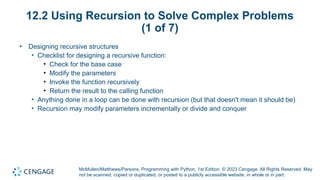 McMullen/Matthews/Parsons, Programming with Python, 1st Edition. © 2023 Cengage. All Rights Reserved. May
not be scanned, copied or duplicated, or posted to a publicly accessible website, in whole or in part.
12.2 Using Recursion to Solve Complex Problems
(1 of 7)
• Designing recursive structures
• Checklist for designing a recursive function:
• Check for the base case
• Modify the parameters
• Invoke the function recursively
• Return the result to the calling function
• Anything done in a loop can be done with recursion (but that doesn't mean it should be)
• Recursion may modify parameters incrementally or divide and conquer
 