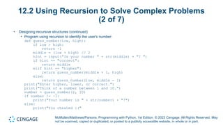 McMullen/Matthews/Parsons, Programming with Python, 1st Edition. © 2023 Cengage. All Rights Reserved. May
not be scanned, copied or duplicated, or posted to a publicly accessible website, in whole or in part.
12.2 Using Recursion to Solve Complex Problems
(2 of 7)
• Designing recursive structures (continued)
• Program using recursion to identify the user's number:
def guess_number(low, high):
if low > high:
return -1
middle = (low + high) // 2
hint = input("Is your number " + str(middle) + "? ")
if hint == "correct":
return middle
elif hint == "higher":
return guess_number(middle + 1, high)
else:
return guess_number(low, middle - 1)
print("Enter higher, lower, or correct.")
print("Think of a number between 1 and 10.")
number = guess_number(1, 10)
if number != -1:
print("Your number is " + str(number) + "!")
else:
print("You cheated :("
 