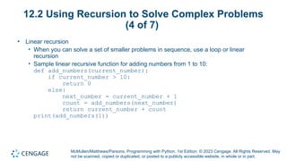 McMullen/Matthews/Parsons, Programming with Python, 1st Edition. © 2023 Cengage. All Rights Reserved. May
not be scanned, copied or duplicated, or posted to a publicly accessible website, in whole or in part.
12.2 Using Recursion to Solve Complex Problems
(4 of 7)
• Linear recursion
• When you can solve a set of smaller problems in sequence, use a loop or linear
recursion
• Sample linear recursive function for adding numbers from 1 to 10:
def add_numbers(current_number):
if current_number > 10:
return 0
else:
next_number = current_number + 1
count = add_numbers(next_number)
return current_number + count
print(add_numbers(1))
 