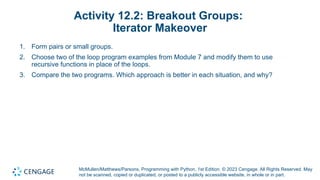 McMullen/Matthews/Parsons, Programming with Python, 1st Edition. © 2023 Cengage. All Rights Reserved. May
not be scanned, copied or duplicated, or posted to a publicly accessible website, in whole or in part.
Activity 12.2: Breakout Groups:
Iterator Makeover
1. Form pairs or small groups.
2. Choose two of the loop program examples from Module 7 and modify them to use
recursive functions in place of the loops.
3. Compare the two programs. Which approach is better in each situation, and why?
 