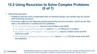 McMullen/Matthews/Parsons, Programming with Python, 1st Edition. © 2023 Cengage. All Rights Reserved. May
not be scanned, copied or duplicated, or posted to a publicly accessible website, in whole or in part.
12.2 Using Recursion to Solve Complex Problems
(5 of 7)
• Branching recursion
• Problems that are more complicated than an iterative design can handle may be solved
with branching recursion
• Functions called by the following sample branching recursive function, which counts files
with a .txt extension in a folder and its subfolders
• os.listdir("folder"): returns a list of files in the folder
• os.path.isdir("filename"): returns True if "filename" is a folder
• os.path.join(["folder", "filename"]): returns a folder name and file
name as a path
• "filename".endswith("extension"): returns True if the file name ends with
the extension
 