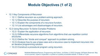 McMullen/Matthews/Parsons, Programming with Python, 1st Edition. © 2023 Cengage. All Rights Reserved. May
not be scanned, copied or duplicated, or posted to a publicly accessible website, in whole or in part.
Module Objectives (1 of 2)
• 12.1 Key Components of Recursion
• 12.1.1 Define recursion as a problem-solving approach.
• 12.1.2 Describe the purpose of recursion.
• 12.1.3 Explain the components of a recursive function.
• 12.1.4 List advantages and disadvantages of recursion.
• 12.2 Using Recursion To Solve Complex Problems
• 12.2.1 Explain the application of recursion.
• 12.2.2 Differentiate recursive algorithms from algorithms that use repetition control
structures.
• 12.2.3 Define the “divide and conquer” approach to problem solving.
• 12.2.4 Analyze how to use a base case and a recursive case to implement recursion into
an iterative programming solution.
• 12.2.5 Construct a procedural program using recursion.
 