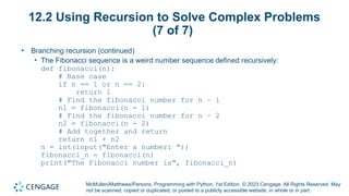 McMullen/Matthews/Parsons, Programming with Python, 1st Edition. © 2023 Cengage. All Rights Reserved. May
not be scanned, copied or duplicated, or posted to a publicly accessible website, in whole or in part.
12.2 Using Recursion to Solve Complex Problems
(7 of 7)
• Branching recursion (continued)
• The Fibonacci sequence is a weird number sequence defined recursively:
def fibonacci(n):
# Base case
if n == 1 or n == 2:
return 1
# Find the fibonacci number for n – 1
n1 = fibonacci(n - 1)
# Find the fibonacci number for n – 2
n2 = fibonacci(n - 2)
# Add together and return
return n1 + n2
n = int(input("Enter a number: "))
fibonacci_n = fibonacci(n)
print("The Fibonacci number is", fibonacci_n)
 