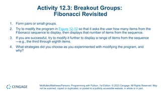 McMullen/Matthews/Parsons, Programming with Python, 1st Edition. © 2023 Cengage. All Rights Reserved. May
not be scanned, copied or duplicated, or posted to a publicly accessible website, in whole or in part.
Activity 12.3: Breakout Groups:
Fibonacci Revisited
1. Form pairs or small groups.
2. Try to modify the program in Figure 12-12 so that it asks the user how many items from the
Fibonacci sequence to display, then displays that number of items from the sequence.
3. If you are successful, try to modify it further to display a range of items from the sequence
—e.g., the third through eighth items.
4. What strategies did you choose as you experimented with modifying the program, and
why?
 