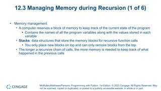 McMullen/Matthews/Parsons, Programming with Python, 1st Edition. © 2023 Cengage. All Rights Reserved. May
not be scanned, copied or duplicated, or posted to a publicly accessible website, in whole or in part.
12.3 Managing Memory during Recursion (1 of 6)
• Memory management
• A computer reserves a block of memory to keep track of the current state of the program
• Contains the names of all the program variables along with the values stored in each
variable
• Stacks: data structures that store the memory blocks for recursive function calls
• You only place new blocks on top and can only remove blocks from the top
• The longer a recursive chain of calls, the more memory is needed to keep track of what
happened in the previous calls
 