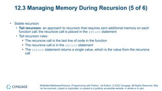 McMullen/Matthews/Parsons, Programming with Python, 1st Edition. © 2023 Cengage. All Rights Reserved. May
not be scanned, copied or duplicated, or posted to a publicly accessible website, in whole or in part.
12.3 Managing Memory During Recursion (5 of 6)
• Stable recursion
• Tail recursion: an approach to recursion that requires zero additional memory on each
function call; the recursive call is placed in the return statement
• Tail recursion rules:
• The recursive call is the last line of code in the function
• The recursive call is in the return statement
• The return statement returns a single value, which is the value from the recursive
call
 
