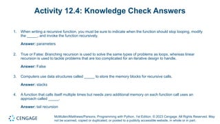 McMullen/Matthews/Parsons, Programming with Python, 1st Edition. © 2023 Cengage. All Rights Reserved. May
not be scanned, copied or duplicated, or posted to a publicly accessible website, in whole or in part.
Activity 12.4: Knowledge Check Answers
1. When writing a recursive function, you must be sure to indicate when the function should stop looping, modify
the _____, and invoke the function recursively.
Answer: parameters
2. True or False: Branching recursion is used to solve the same types of problems as loops, whereas linear
recursion is used to tackle problems that are too complicated for an iterative design to handle.
Answer: False
3. Computers use data structures called _____ to store the memory blocks for recursive calls.
Answer: stacks
4. A function that calls itself multiple times but needs zero additional memory on each function call uses an
approach called _____.
Answer: tail recursion
 