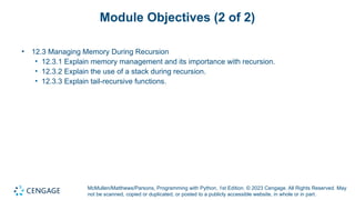 McMullen/Matthews/Parsons, Programming with Python, 1st Edition. © 2023 Cengage. All Rights Reserved. May
not be scanned, copied or duplicated, or posted to a publicly accessible website, in whole or in part.
Module Objectives (2 of 2)
• 12.3 Managing Memory During Recursion
• 12.3.1 Explain memory management and its importance with recursion.
• 12.3.2 Explain the use of a stack during recursion.
• 12.3.3 Explain tail-recursive functions.
 