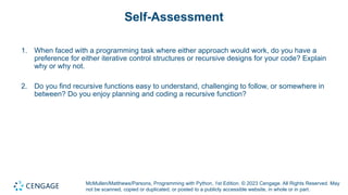 McMullen/Matthews/Parsons, Programming with Python, 1st Edition. © 2023 Cengage. All Rights Reserved. May
not be scanned, copied or duplicated, or posted to a publicly accessible website, in whole or in part.
Self-Assessment
1. When faced with a programming task where either approach would work, do you have a
preference for either iterative control structures or recursive designs for your code? Explain
why or why not.
2. Do you find recursive functions easy to understand, challenging to follow, or somewhere in
between? Do you enjoy planning and coding a recursive function?
 
