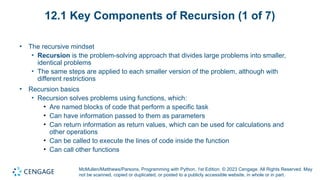 McMullen/Matthews/Parsons, Programming with Python, 1st Edition. © 2023 Cengage. All Rights Reserved. May
not be scanned, copied or duplicated, or posted to a publicly accessible website, in whole or in part.
12.1 Key Components of Recursion (1 of 7)
• The recursive mindset
• Recursion is the problem-solving approach that divides large problems into smaller,
identical problems
• The same steps are applied to each smaller version of the problem, although with
different restrictions
• Recursion basics
• Recursion solves problems using functions, which:
• Are named blocks of code that perform a specific task
• Can have information passed to them as parameters
• Can return information as return values, which can be used for calculations and
other operations
• Can be called to execute the lines of code inside the function
• Can call other functions
 