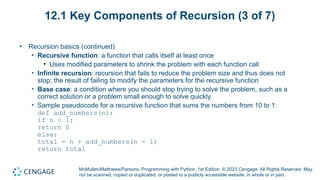 McMullen/Matthews/Parsons, Programming with Python, 1st Edition. © 2023 Cengage. All Rights Reserved. May
not be scanned, copied or duplicated, or posted to a publicly accessible website, in whole or in part.
12.1 Key Components of Recursion (3 of 7)
• Recursion basics (continued)
• Recursive function: a function that calls itself at least once
• Uses modified parameters to shrink the problem with each function call
• Infinite recursion: recursion that fails to reduce the problem size and thus does not
stop; the result of failing to modify the parameters for the recursive function
• Base case: a condition where you should stop trying to solve the problem, such as a
correct solution or a problem small enough to solve quickly
• Sample pseudocode for a recursive function that sums the numbers from 10 to 1:
def add_numbers(n):
if n < 1:
return 0
else:
total = n + add_numbers(n - 1)
return total
 