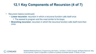 McMullen/Matthews/Parsons, Programming with Python, 1st Edition. © 2023 Cengage. All Rights Reserved. May
not be scanned, copied or duplicated, or posted to a publicly accessible website, in whole or in part.
12.1 Key Components of Recursion (4 of 7)
• Recursion basics (continued)
• Linear recursion: recursion in which a recursive function calls itself once
• The easiest to program and the most similar to for-loops
• Branching recursion: recursion in which the recursive function calls itself more than
once
 