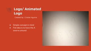 Logo/ Animated
Logo
● Simple concept in mind
● Fist idea is to have the A
swerve around
Created by: Cristian Aguirre
 