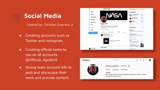 Social Media
● Creating accounts such as
Twitter and Instagram.
● Creating ofﬁcial name to
use on all accounts..
@Ofﬁcial_ApolloVI
● Giving team account info to
post and showcase their
work and provide content.
Created by: Christian Guerrero Jr
 