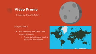 Video Promo
Graphic Work
● For simplicity and Time, used
cartoonish style
○ Traced a world map to create a
texture for 3D modeling
Created by: Ryan McMullen
 