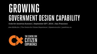 GROWING 
GOVERNMENT DESIGN CAPABILITY 
Code for America Summit | September 25th, 2014 | San Francisco 
Jess McMullin | The Centre for Citizen Experience | @jessmcmullin | jess@ctzn.ca 
 