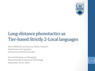 Long-­‐distance 
phonotactics 
as 
Tier-­‐based 
Strictly 
2-­‐Local 
languages 
Kevin 
McMullin 
and 
Gunnar 
Ólafur 
Hansson 
Department 
of 
Linguis:cs 
University 
of 
Bri:sh 
Columbia 
Annual 
Mee:ngs 
on 
Phonology 
MassachuseCs 
Ins:tute 
of 
Technology 
September 
19-­‐21, 
2014 
1 
 