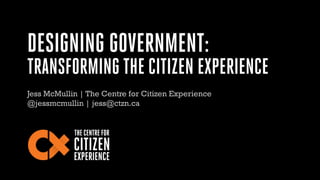 DESIGNING GOVERNMENT:
TRANSFORMING THE CITIZEN EXPERIENCE
Jess McMullin | The Centre for Citizen Experience
@jessmcmullin | jess AT ctzn.ca
 