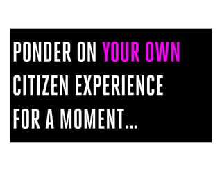 PONDER ON YOUR OWN
CITIZEN EXPERIENCE
FOR A MOMENT…
 