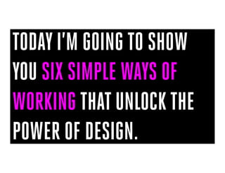 TODAY I’M GOING TO SHOW
YOU SIX SIMPLE WAYS OF
WORKING THAT UNLOCK THE
POWER OF DESIGN.
 