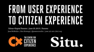 FROM USER EXPERIENCE
TO CITIZEN EXPERIENCE
Jess McMullin | Situ Strategy| @jessmcmullin | jess (at) situ (dot) org
Urban+Digital Toronto | June 25, 2015 | Toronto
 