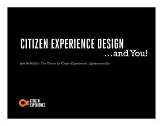CITIZEN EXPERIENCE DESIGN
                                                            …and You!
Jess McMullin | The Centre for Citizen Experience | @jessmcmullin
 
