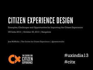 CITIZEN EXPERIENCE DESIGN
Examples, Challenges and Opportunities for Improving the Citizen Experience
UX India 2013 | October 26, 2013 | Bangalore

Jess McMullin | The Centre for Citizen Experience | @jessmcmullin

#uxindia13
#citx

 