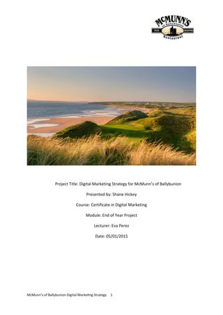 McMunn’s of Ballybunion Digital Marketing Strategy 1
Project Title: Digital Marketing Strategy for McMunn’s of Ballybunion
Presented by: Shane Hickey
Course: Certificate in Digital Marketing
Module: End of Year Project
Lecturer: Eva Perez
Date: 05/01/2015
 