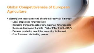 Global Competitiveness of European
Agriculture
• Working with local farmers to ensure their survival in Europe:
• Local crops used for production
• Reducing transport costs of raw materials for producers
• Business development grants (Part of Pillar II in the CAP)
• Farmers producing quantities according to demand
• Free Trade and eliminating quotas

 