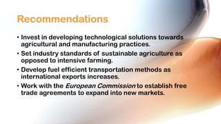 Recommendations
• Invest in developing technological solutions towards
agricultural and manufacturing practices.
• Set industry standards of sustainable agriculture as
opposed to intensive farming.
• Develop fuel efficient transportation methods as
international exports increases.
• Work with the European Commission to establish free
trade agreements to expand into new markets.

 