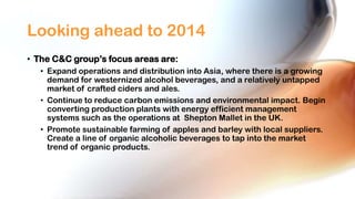 Looking ahead to 2014
• The C&C group’s focus areas are:
• Expand operations and distribution into Asia, where there is a growing
demand for westernized alcohol beverages, and a relatively untapped
market of crafted ciders and ales.
• Continue to reduce carbon emissions and environmental impact. Begin
converting production plants with energy efficient management
systems such as the operations at Shepton Mallet in the UK.
• Promote sustainable farming of apples and barley with local suppliers.
Create a line of organic alcoholic beverages to tap into the market
trend of organic products.

 