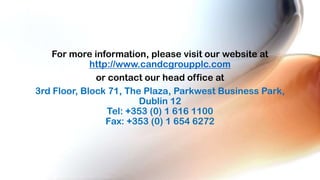 For more information, please visit our website at
http://www.candcgroupplc.com
or contact our head office at
3rd Floor, Block 71, The Plaza, Parkwest Business Park,
Dublin 12
Tel: +353 (0) 1 616 1100
Fax: +353 (0) 1 654 6272

 