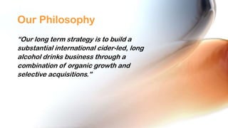 Our Philosophy
“Our long term strategy is to build a
substantial international cider-led, long
alcohol drinks business through a
combination of organic growth and
selective acquisitions.”

 